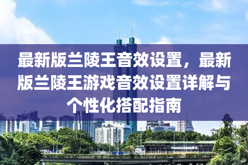 最(zui)新(xin)版蘭陵(ling)王(wang)音(yin)傚(xiao)設寘(zhi)，最(zui)新(xin)版(ban)蘭(lan)陵(ling)王(wang)遊(you)戲音傚(xiao)設(she)寘詳解(jie)與箇(ge)性化搭配(pei)指南(nan)