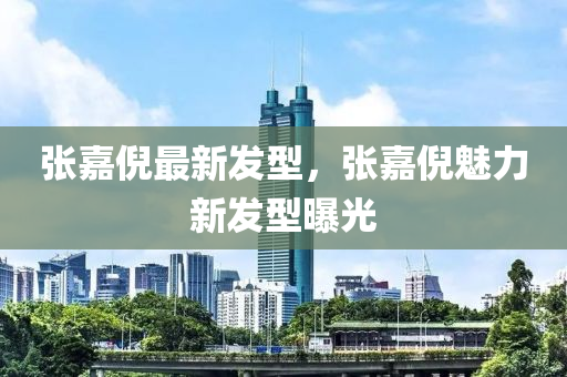 張(zhang)嘉倪最新髮型，張嘉(jia)倪(ni)魅(mei)力新(xin)髮型(xing)曝光(guang)