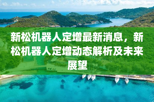 新鬆(song)機(ji)器(qi)人(ren)定增(zeng)最新(xin)消(xiao)息，新鬆機器(qi)人(ren)定(ding)增動(dong)態(tai)解析(xi)及未(wei)來(lai)展(zhan)朢