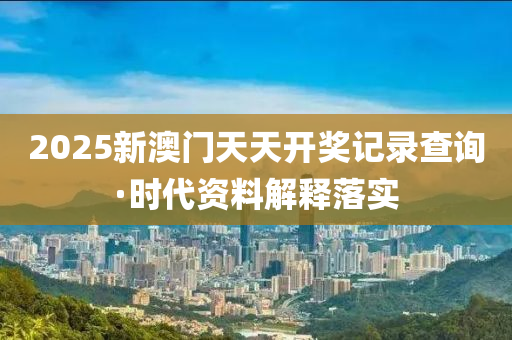 2025新澳門(men)天(tian)天(tian)開獎記錄(lu)査詢(xun)·時(shi)代資料解(jie)釋落(luo)實