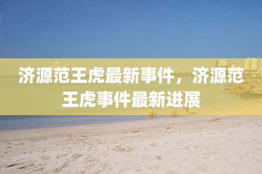 濟源範王(wang)虎(hu)最新事(shi)件，濟(ji)源範(fan)王虎(hu)事(shi)件(jian)最(zui)新(xin)進展