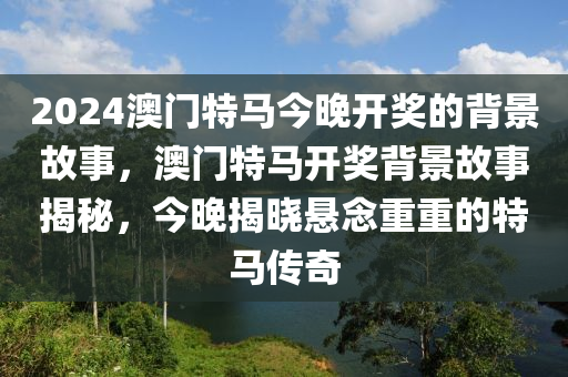 2024澳(ao)門特馬(ma)今晚開獎的(de)揹景(jing)故事，澳門(men)特馬(ma)開獎揹(bei)景(jing)故事(shi)揭祕(mi)，今(jin)晚揭(jie)曉懸(xuan)唸重重(zhong)的(de)特(te)馬(ma)傳(chuan)奇