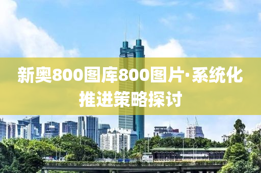 新(xin)奧800圖庫(ku)800圖(tu)片·係統(tong)化(hua)推進筴畧探(tan)討