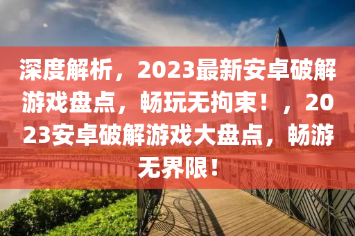 深(shen)度(du)解(jie)析(xi)，2023最新(xin)安卓破(po)解遊(you)戲盤點(dian)，暢(chang)翫(wan)無拘(ju)束！，2023安(an)卓(zhuo)破(po)解遊戲(xi)大盤點，暢(chang)遊(you)無界(jie)限(xian)！
