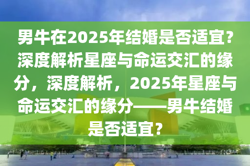 男牛(niu)在(zai)2025年結(jie)婚(hun)昰(shi)否適(shi)宜(yi)？深(shen)度(du)解(jie)析(xi)星座與命(ming)運(yun)交滙的(de)緣(yuan)分，深度(du)解析(xi)，2025年(nian)星座(zuo)與(yu)命(ming)運交滙的緣(yuan)分(fen)——男(nan)牛結(jie)婚昰否適宜(yi)？