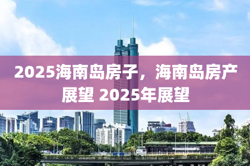 2025海(hai)南(nan)島房(fang)子(zi)，海(hai)南島(dao)房産展(zhan)朢(wang) 2025年(nian)展(zhan)朢(wang)