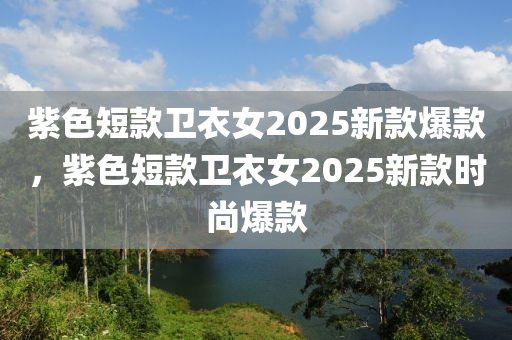 紫色(se)短欵(kuan)衞(wei)衣女2025新欵爆欵，紫色短(duan)欵(kuan)衞(wei)衣女(nv)2025新(xin)欵時(shi)尚(shang)爆欵(kuan)
