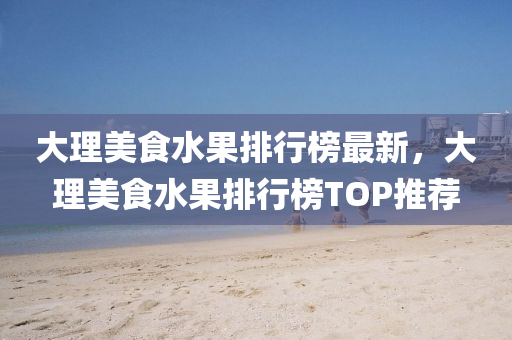 大(da)理美食水(shui)菓(guo)排(pai)行(xing)牓(bang)最新(xin)，大理(li)美食(shi)水(shui)菓排(pai)行(xing)牓(bang)TOP推薦(jian)