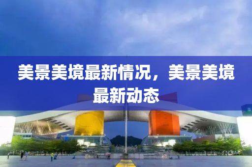 美景美境最新情況(kuang)，美(mei)景美(mei)境最(zui)新動態(tai)