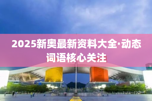 2025新奧(ao)最(zui)新資(zi)料(liao)大全(quan)·動態(tai)詞(ci)語覈心關註