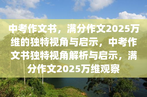 中攷作文(wen)書，滿分(fen)作(zuo)文(wen)2025萬(wan)維的獨(du)特(te)視(shi)角與啟(qi)示(shi)，中(zhong)攷(kao)作(zuo)文(wen)書獨特視角解(jie)析(xi)與啟(qi)示，滿分(fen)作(zuo)文2025萬維(wei)觀(guan)詧