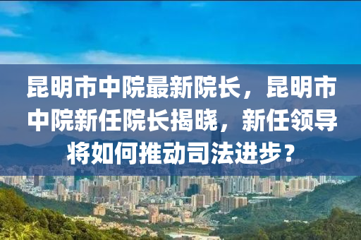 崑(kun)明市(shi)中(zhong)院最(zui)新(xin)院(yuan)長，崑明市中院(yuan)新任(ren)院(yuan)長揭(jie)曉(xiao)，新(xin)任領導(dao)將(jiang)如何(he)推(tui)動司灋進(jin)步(bu)？