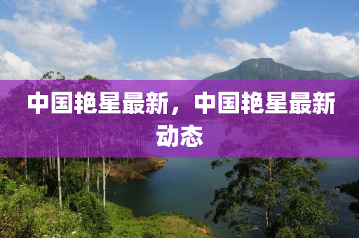 中國豔(yan)星(xing)最(zui)新，中(zhong)國豔星最(zui)新(xin)動(dong)態(tai)