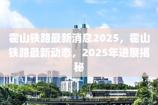 霍(huo)山鐵(tie)路(lu)最(zui)新消息(xi)2025，霍山鐵路最新(xin)動(dong)態，2025年進展(zhan)揭(jie)祕