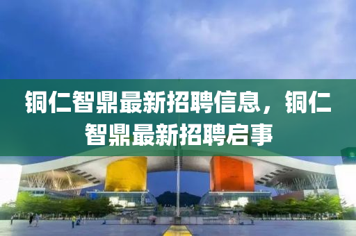銅(tong)仁智(zhi)鼎最(zui)新招(zhao)聘(pin)信(xin)息(xi)，銅仁(ren)智鼎(ding)最(zui)新(xin)招(zhao)聘(pin)啟事