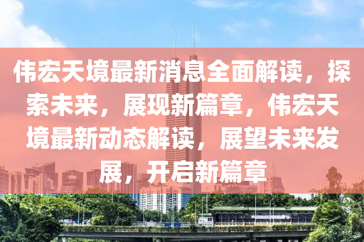 偉宏(hong)天(tian)境最(zui)新(xin)消息(xi)全(quan)麵(mian)解讀，探索未(wei)來(lai)，展(zhan)現新篇章(zhang)，偉(wei)宏天境最(zui)新(xin)動(dong)態(tai)解讀(du)，展(zhan)朢未(wei)來髮(fa)展，開(kai)啟(qi)新篇章(zhang)