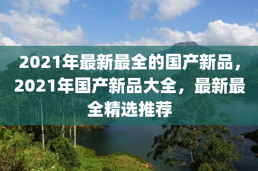 2021年(nian)最(zui)新最(zui)全(quan)的國産(chan)新品，2021年(nian)國(guo)産新品大全(quan)，最(zui)新最全(quan)精(jing)選(xuan)推薦
