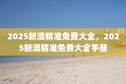 2025新(xin)澳精(jing)準免(mian)費大全，2025新澳(ao)精(jing)準免(mian)費大全手冊
