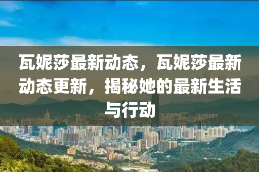 瓦(wa)妮(ni)莎(sha)最新(xin)動(dong)態，瓦妮莎(sha)最(zui)新(xin)動態更新(xin)，揭(jie)祕她的最新生活與行(xing)動