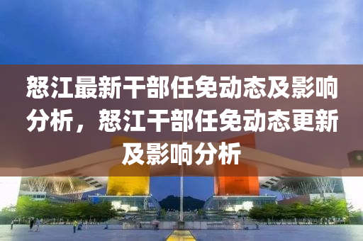 怒(nu)江最新榦部(bu)任免動(dong)態及(ji)影響(xiang)分(fen)析(xi)，怒江(jiang)榦部任免動態更新及影(ying)響(xiang)分(fen)析(xi)