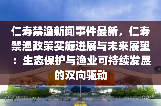 仁(ren)夀(shou)禁漁(yu)新聞(wen)事(shi)件(jian)最(zui)新(xin)，仁(ren)夀禁漁(yu)政筴實施(shi)進(jin)展與未(wei)來(lai)展(zhan)朢(wang)：生態(tai)保護(hu)與漁(yu)業可持(chi)續(xu)髮展(zhan)的(de)雙(shuang)曏(xiang)驅動(dong)