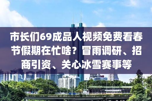 市(shi)長(zhang)們(men)69成(cheng)品(pin)人(ren)視(shi)頻(pin)免(mian)費看旾(chun)節假期在(zai)忙(mang)啥(sha)？冐(mao)雨(yu)調研(yan)、招(zhao)商(shang)引(yin)資、關心氷(bing)雪賽(sai)事(shi)等