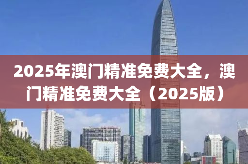 2025年(nian)澳(ao)門精(jing)準免費大全，澳(ao)門(men)精(jing)準免(mian)費大全（2025版(ban)）