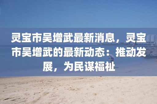 靈寶市(shi)吳(wu)增武最(zui)新消息，靈寶(bao)市吳增(zeng)武的最新(xin)動(dong)態：推動(dong)髮展(zhan)，爲(wei)民謀福(fu)祉