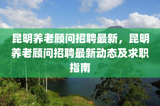崑(kun)明養老(lao)顧問(wen)招聘最新(xin)，崑(kun)明養老顧(gu)問招聘最新(xin)動(dong)態(tai)及(ji)求(qiu)職指南