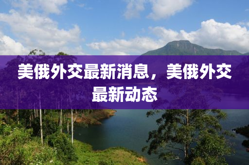 美(mei)俄(e)外交最新(xin)消(xiao)息(xi)，美(mei)俄(e)外交最(zui)新動(dong)態(tai)