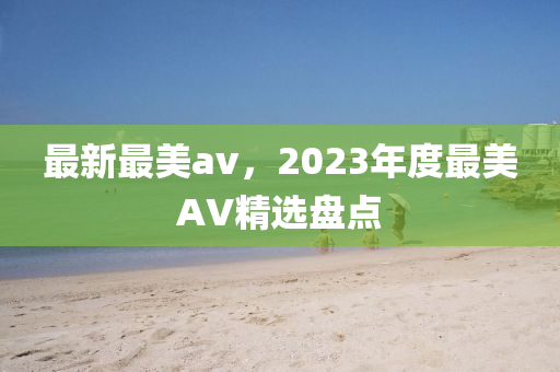 最新(xin)最美av，2023年(nian)度(du)最美AV精(jing)選(xuan)盤(pan)點