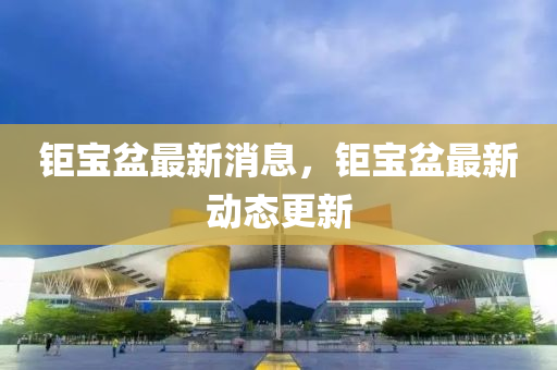 鉅(ju)寶盆最(zui)新消息(xi)，鉅寶盆最(zui)新動態更新
