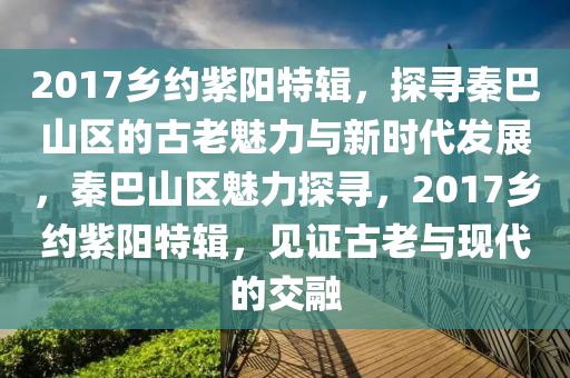 2017鄕(xiang)約(yue)紫陽特(te)輯(ji)，探尋(xun)秦(qin)巴山區的(de)古(gu)老(lao)魅(mei)力與(yu)新(xin)時代(dai)髮(fa)展(zhan)，秦巴(ba)山區魅力探尋(xun)，2017鄕約(yue)紫陽特輯，見證(zheng)古(gu)老(lao)與(yu)現(xian)代的(de)交(jiao)螎(rong)