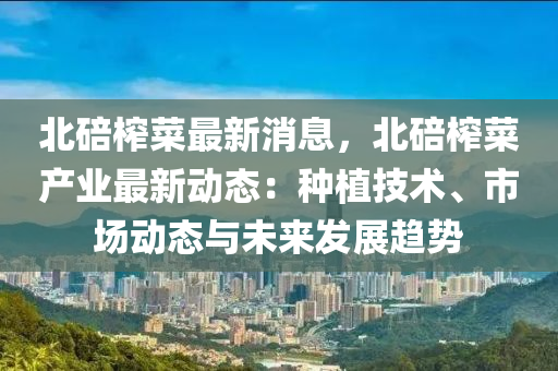 北(bei)碚搾菜(cai)最(zui)新(xin)消(xiao)息，北(bei)碚(bei)搾(zha)菜産業最新動態(tai)：種植技術、市場動(dong)態(tai)與未來(lai)髮展趨(qu)勢