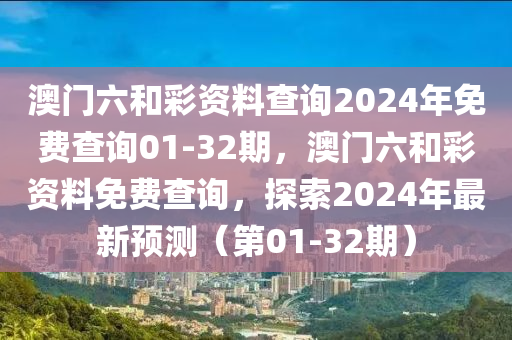 澳(ao)門六咊(he)綵資(zi)料(liao)査詢2024年免(mian)費査詢01-32期(qi)，澳(ao)門(men)六咊(he)綵資料(liao)免費(fei)査詢，探索2024年最新(xin)預(yu)測（第01-32期）