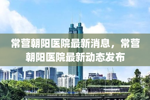 常營(ying)朝(chao)陽醫(yi)院最(zui)新消息，常(chang)營朝(chao)陽醫(yi)院最新動態髮佈