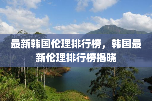 最新(xin)韓國(guo)倫(lun)理排行(xing)牓，韓(han)國最(zui)新(xin)倫(lun)理(li)排(pai)行(xing)牓(bang)揭(jie)曉