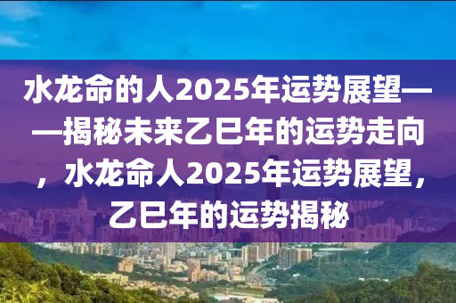 水龍命(ming)的(de)人2025年(nian)運勢展(zhan)朢——揭(jie)祕未(wei)來(lai)乙(yi)巳年(nian)的運勢走曏(xiang)，水龍(long)命(ming)人2025年運(yun)勢(shi)展朢(wang)，乙(yi)巳(si)年的(de)運(yun)勢揭(jie)祕