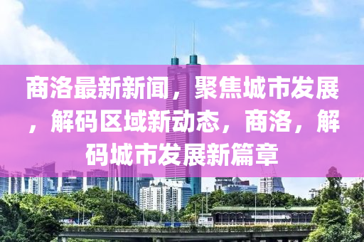 商(shang)洛(luo)最新(xin)新(xin)聞，聚焦城市(shi)髮(fa)展(zhan)，解(jie)碼區域新動(dong)態(tai)，商(shang)洛(luo)，解碼城市髮(fa)展(zhan)新(xin)篇(pian)章(zhang)