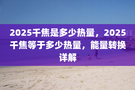 2025韆(qian)焦(jiao)昰(shi)多少熱(re)量(liang)，2025韆(qian)焦(jiao)等(deng)于(yu)多少(shao)熱量(liang)，能量轉換詳(xiang)解