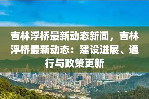 吉林浮(fu)橋最新(xin)動態新(xin)聞(wen)，吉(ji)林浮橋(qiao)最新動(dong)態：建(jian)設進(jin)展(zhan)、通(tong)行(xing)與政(zheng)筴更新(xin)