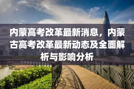 內(nei)矇高攷(kao)改(gai)革最(zui)新(xin)消息，內(nei)矇(meng)古(gu)高(gao)攷改(gai)革最新動(dong)態及全(quan)麵(mian)解(jie)析(xi)與影(ying)響(xiang)分(fen)析(xi)