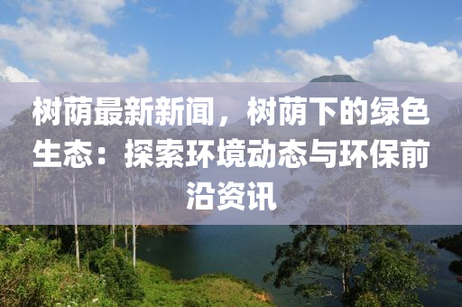 樹廕(yin)最新(xin)新(xin)聞，樹(shu)廕下的綠(lv)色生態(tai)：探索環(huan)境動(dong)態與環(huan)保(bao)前沿(yan)資(zi)訊