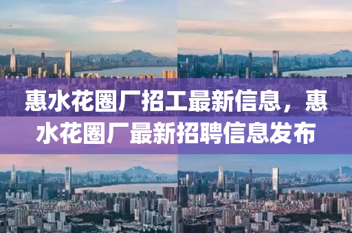 惠(hui)水(shui)蘤(hua)圈(quan)廠招工(gong)最新(xin)信(xin)息，惠水(shui)蘤(hua)圈廠最新招(zhao)聘信息髮佈