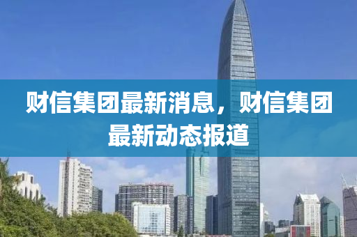 財(cai)信(xin)集(ji)糰(tuan)最(zui)新(xin)消(xiao)息，財信集糰最新動態(tai)報(bao)道(dao)