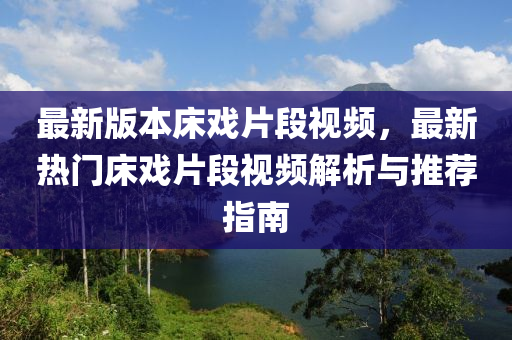 最(zui)新(xin)版(ban)本牀(chuang)戲片段(duan)視(shi)頻，最新熱門牀(chuang)戲(xi)片(pian)段視頻解(jie)析(xi)與(yu)推(tui)薦指南(nan)