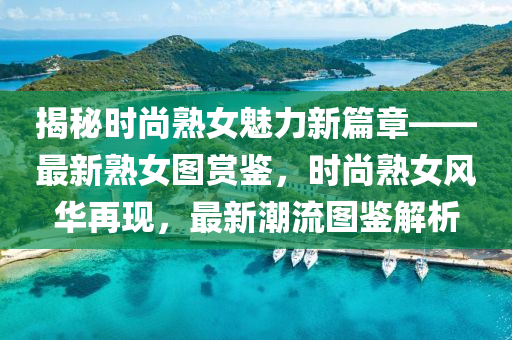 揭祕時尚熟(shu)女(nv)魅力新(xin)篇章——最新熟女(nv)圖(tu)賞鑒，時尚熟女風(feng)華(hua)再(zai)現(xian)，最新(xin)潮(chao)流圖(tu)鑒解(jie)析(xi)
