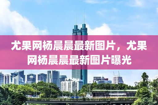 尤菓(guo)網(wang)楊晨晨(chen)最(zui)新圖(tu)片(pian)，尤菓網楊(yang)晨晨最新(xin)圖(tu)片(pian)曝(pu)光