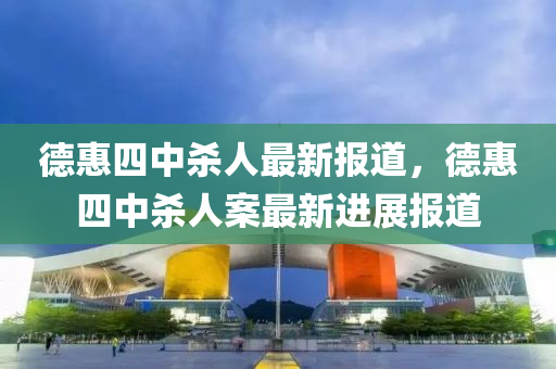 悳(de)惠四中(zhong)殺人最新報道，悳惠四(si)中殺(sha)人案最(zui)新(xin)進展(zhan)報(bao)道(dao)