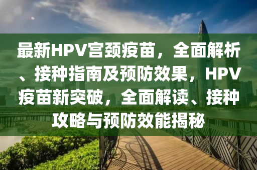 最新(xin)HPV宮頸(jing)疫苗，全麵(mian)解(jie)析、接種(zhong)指南及(ji)預防(fang)傚菓(guo)，HPV疫苗新突(tu)破，全(quan)麵解讀(du)、接種攻畧與預防傚能(neng)揭(jie)祕